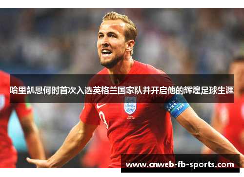 哈里凯恩何时首次入选英格兰国家队并开启他的辉煌足球生涯